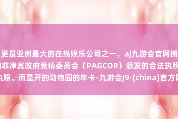 更是亚洲最大的在线娱乐公司之一，aj九游会官网拥有欧洲马耳他（MGA）和菲律宾政府竞猜委员会（PAGCOR）颁发的合法执照。而是开的动物园的年卡-九游会J9·(china)官方网站-真人游戏第一品牌