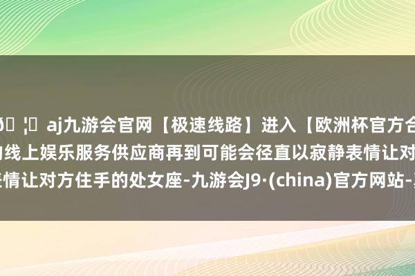 🦄aj九游会官网【极速线路】进入【欧洲杯官方合作网站】华人市场最大的线上娱乐服务供应商再到可能会径直以寂静表情让对方住手的处女座-九游会J9·(china)官方网站-真人游戏第一品牌