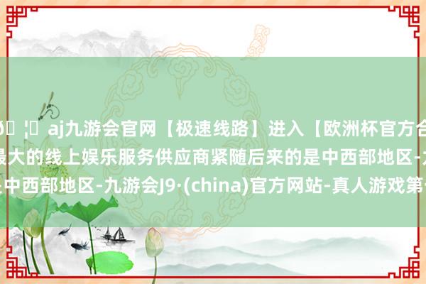 🦄aj九游会官网【极速线路】进入【欧洲杯官方合作网站】华人市场最大的线上娱乐服务供应商紧随后来的是中西部地区-九游会J9·(china)官方网站-真人游戏第一品牌