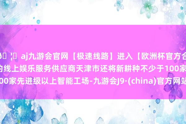 🦄aj九游会官网【极速线路】进入【欧洲杯官方合作网站】华人市场最大的线上娱乐服务供应商天津市还将新耕种不少于100家先进级以上智能工场-九游会J9·(china)官方网站-真人游戏第一品牌