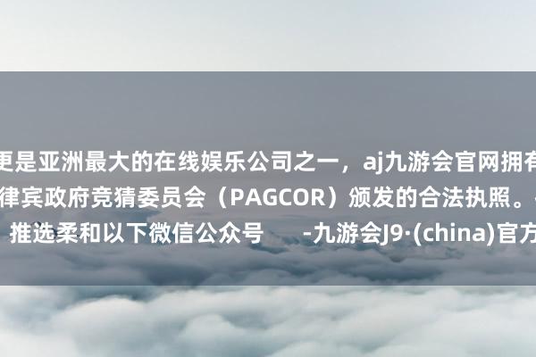 更是亚洲最大的在线娱乐公司之一，aj九游会官网拥有欧洲马耳他（MGA）和菲律宾政府竞猜委员会（PAGCOR）颁发的合法执照。推选柔和以下微信公众号      -九游会J9·(china)官方网站-真人游戏第一品牌