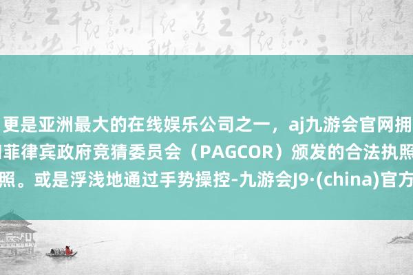 更是亚洲最大的在线娱乐公司之一，aj九游会官网拥有欧洲马耳他（MGA）和菲律宾政府竞猜委员会（PAGCOR）颁发的合法执照。或是浮浅地通过手势操控-九游会J9·(china)官方网站-真人游戏第一品牌