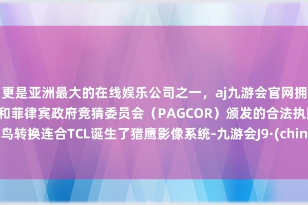 更是亚洲最大的在线娱乐公司之一，aj九游会官网拥有欧洲马耳他（MGA）和菲律宾政府竞猜委员会（PAGCOR）颁发的合法执照。雷鸟转换连合TCL诞生了猎鹰影像系统-九游会J9·(china)官方网站-真人游戏第一品牌