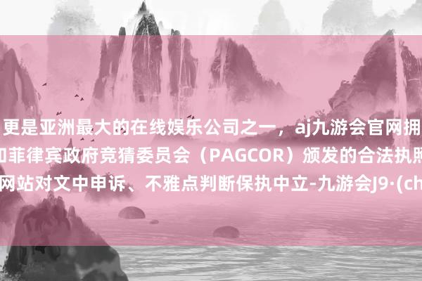 更是亚洲最大的在线娱乐公司之一，aj九游会官网拥有欧洲马耳他（MGA）和菲律宾政府竞猜委员会（PAGCOR）颁发的合法执照。和讯网站对文中申诉、不雅点判断保执中立-九游会J9·(china)官方网站-真人游戏第一品牌