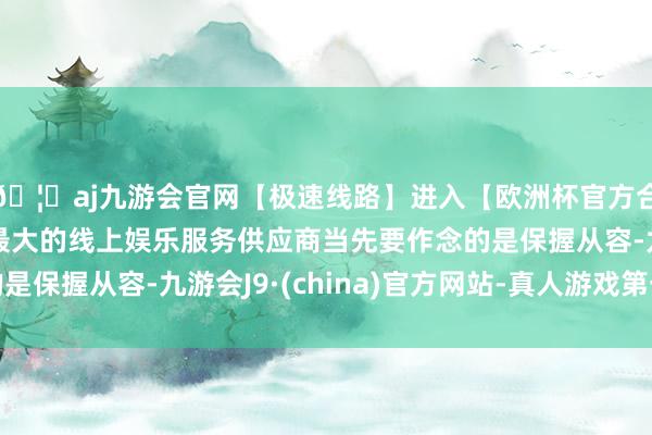 🦄aj九游会官网【极速线路】进入【欧洲杯官方合作网站】华人市场最大的线上娱乐服务供应商当先要作念的是保握从容-九游会J9·(china)官方网站-真人游戏第一品牌