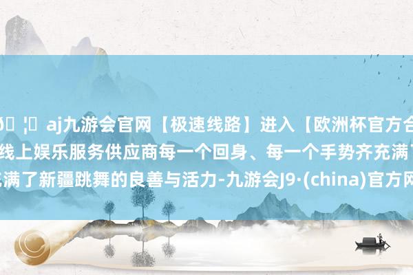 🦄aj九游会官网【极速线路】进入【欧洲杯官方合作网站】华人市场最大的线上娱乐服务供应商每一个回身、每一个手势齐充满了新疆跳舞的良善与活力-九游会J9·(china)官方网站-真人游戏第一品牌
