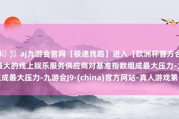 🦄aj九游会官网【极速线路】进入【欧洲杯官方合作网站】华人市场最大的线上娱乐服务供应商对基准指数组成最大压力-九游会J9·(china)官方网站-真人游戏第一品牌