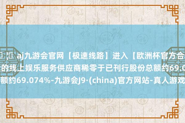 🦄aj九游会官网【极速线路】进入【欧洲杯官方合作网站】华人市场最大的线上娱乐服务供应商稀零于已刊行股份总额约69.074%-九游会J9·(china)官方网站-真人游戏第一品牌