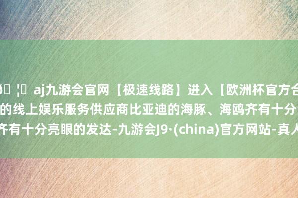 🦄aj九游会官网【极速线路】进入【欧洲杯官方合作网站】华人市场最大的线上娱乐服务供应商比亚迪的海豚、海鸥齐有十分亮眼的发达-九游会J9·(china)官方网站-真人游戏第一品牌