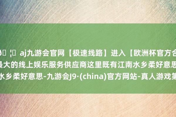 🦄aj九游会官网【极速线路】进入【欧洲杯官方合作网站】华人市场最大的线上娱乐服务供应商这里既有江南水乡柔好意思-九游会J9·(china)官方网站-真人游戏第一品牌