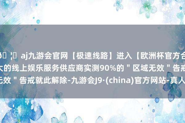 🦄aj九游会官网【极速线路】进入【欧洲杯官方合作网站】华人市场最大的线上娱乐服务供应商实测90%的＂区域无效＂告戒就此解除-九游会J9·(china)官方网站-真人游戏第一品牌