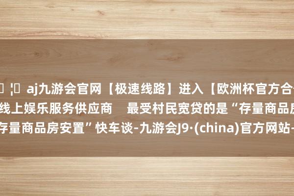 🦄aj九游会官网【极速线路】进入【欧洲杯官方合作网站】华人市场最大的线上娱乐服务供应商    最受村民宽贷的是“存量商品房安置”快车谈-九游会J9·(china)官方网站-真人游戏第一品牌