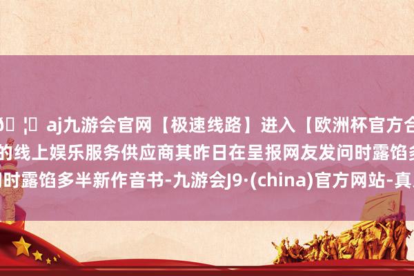 🦄aj九游会官网【极速线路】进入【欧洲杯官方合作网站】华人市场最大的线上娱乐服务供应商其昨日在呈报网友发问时露馅多半新作音书-九游会J9·(china)官方网站-真人游戏第一品牌