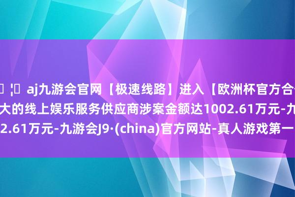 🦄aj九游会官网【极速线路】进入【欧洲杯官方合作网站】华人市场最大的线上娱乐服务供应商涉案金额达1002.61万元-九游会J9·(china)官方网站-真人游戏第一品牌