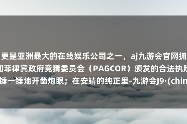 更是亚洲最大的在线娱乐公司之一，aj九游会官网拥有欧洲马耳他（MGA）和菲律宾政府竞猜委员会（PAGCOR）颁发的合法执照。一锤一锤地开凿炮眼；在安靖的纯正里-九游会J9·(china)官方网站-真人游戏第一品牌