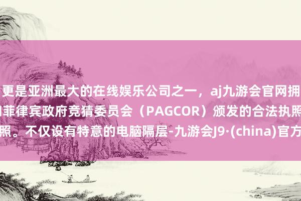 更是亚洲最大的在线娱乐公司之一，aj九游会官网拥有欧洲马耳他（MGA）和菲律宾政府竞猜委员会（PAGCOR）颁发的合法执照。不仅设有特意的电脑隔层-九游会J9·(china)官方网站-真人游戏第一品牌