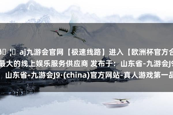 🦄aj九游会官网【极速线路】进入【欧洲杯官方合作网站】华人市场最大的线上娱乐服务供应商 发布于：山东省-九游会J9·(china)官方网站-真人游戏第一品牌