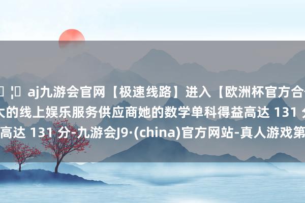 🦄aj九游会官网【极速线路】进入【欧洲杯官方合作网站】华人市场最大的线上娱乐服务供应商她的数学单科得益高达 131 分-九游会J9·(china)官方网站-真人游戏第一品牌