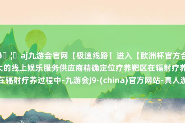 🦄aj九游会官网【极速线路】进入【欧洲杯官方合作网站】华人市场最大的线上娱乐服务供应商精确定位疗养靶区在辐射疗养过程中-九游会J9·(china)官方网站-真人游戏第一品牌