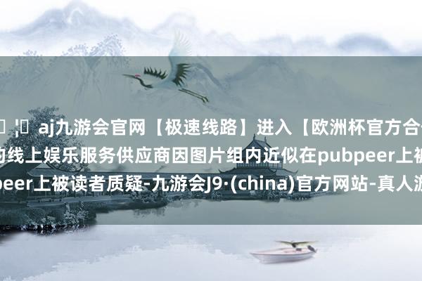 🦄aj九游会官网【极速线路】进入【欧洲杯官方合作网站】华人市场最大的线上娱乐服务供应商因图片组内近似在pubpeer上被读者质疑-九游会J9·(china)官方网站-真人游戏第一品牌