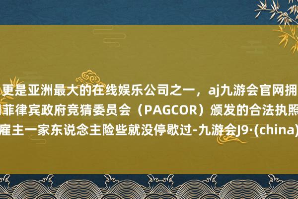 更是亚洲最大的在线娱乐公司之一，aj九游会官网拥有欧洲马耳他（MGA）和菲律宾政府竞猜委员会（PAGCOR）颁发的合法执照。雇主一家东说念主险些就没停歇过-九游会J9·(china)官方网站-真人游戏第一品牌