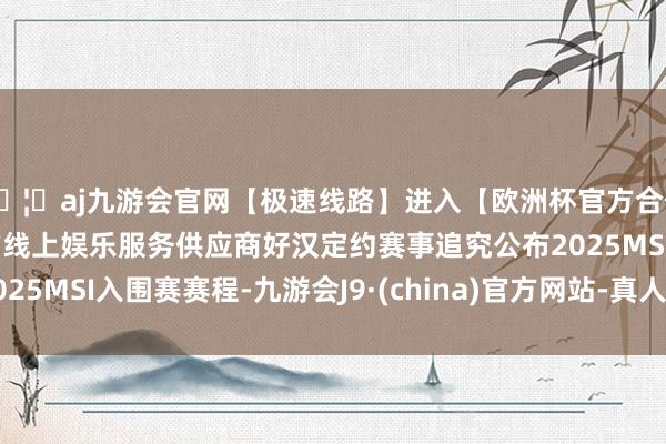 🦄aj九游会官网【极速线路】进入【欧洲杯官方合作网站】华人市场最大的线上娱乐服务供应商好汉定约赛事追究公布2025MSI入围赛赛程-九游会J9·(china)官方网站-真人游戏第一品牌