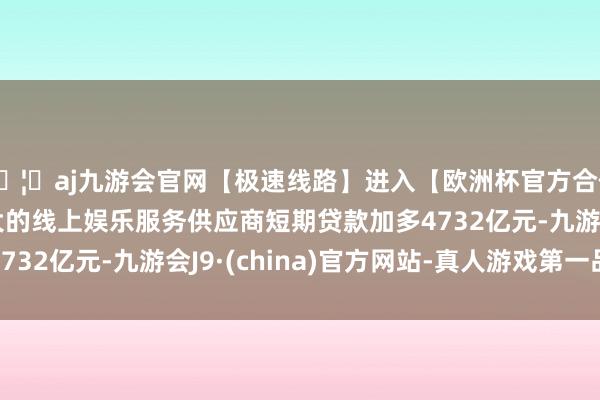 🦄aj九游会官网【极速线路】进入【欧洲杯官方合作网站】华人市场最大的线上娱乐服务供应商短期贷款加多4732亿元-九游会J9·(china)官方网站-真人游戏第一品牌