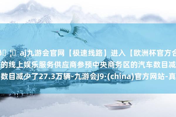 🦄aj九游会官网【极速线路】进入【欧洲杯官方合作网站】华人市场最大的线上娱乐服务供应商参预中央商务区的汽车数目减少了27.3万辆-九游会J9·(china)官方网站-真人游戏第一品牌