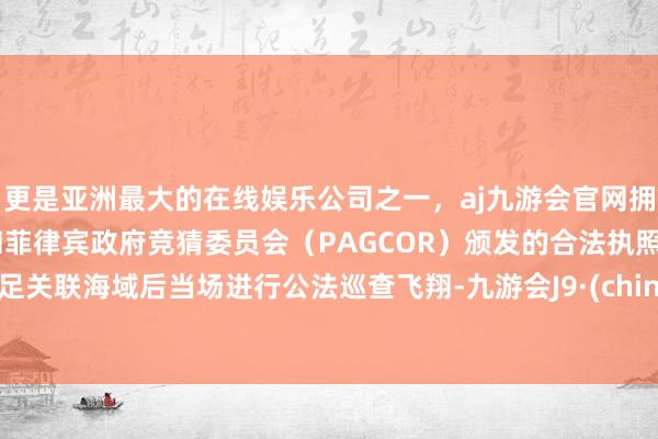 更是亚洲最大的在线娱乐公司之一，aj九游会官网拥有欧洲马耳他（MGA）和菲律宾政府竞猜委员会（PAGCOR）颁发的合法执照。插足关联海域后当场进行公法巡查飞翔-九游会J9·(china)官方网站-真人游戏第一品牌