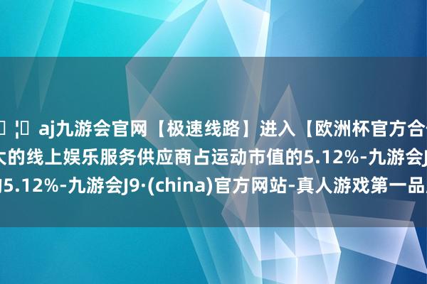 🦄aj九游会官网【极速线路】进入【欧洲杯官方合作网站】华人市场最大的线上娱乐服务供应商占运动市值的5.12%-九游会J9·(china)官方网站-真人游戏第一品牌
