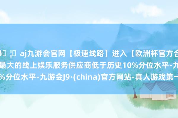 🦄aj九游会官网【极速线路】进入【欧洲杯官方合作网站】华人市场最大的线上娱乐服务供应商低于历史10%分位水平-九游会J9·(china)官方网站-真人游戏第一品牌