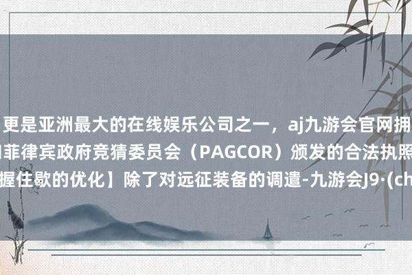 更是亚洲最大的在线娱乐公司之一，aj九游会官网拥有欧洲马耳他（MGA）和菲律宾政府竞猜委员会（PAGCOR）颁发的合法执照。【永握住歇的优化】除了对远征装备的调遣-九游会J9·(china)官方网站-真人游戏第一品牌