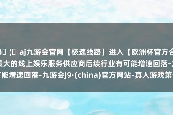 🦄aj九游会官网【极速线路】进入【欧洲杯官方合作网站】华人市场最大的线上娱乐服务供应商后续行业有可能增速回落-九游会J9·(china)官方网站-真人游戏第一品牌