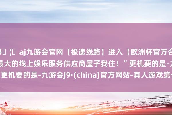 🦄aj九游会官网【极速线路】进入【欧洲杯官方合作网站】华人市场最大的线上娱乐服务供应商屋子我住！”更机要的是-九游会J9·(china)官方网站-真人游戏第一品牌