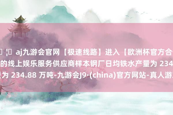 🦄aj九游会官网【极速线路】进入【欧洲杯官方合作网站】华人市场最大的线上娱乐服务供应商样本钢厂日均铁水产量为 234.88 万吨-九游会J9·(china)官方网站-真人游戏第一品牌