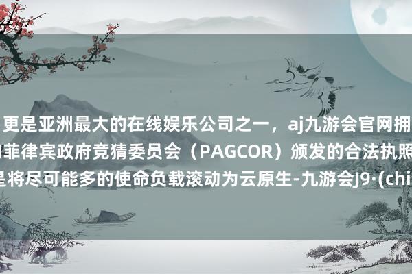 更是亚洲最大的在线娱乐公司之一，aj九游会官网拥有欧洲马耳他（MGA）和菲律宾政府竞猜委员会（PAGCOR）颁发的合法执照。只是将尽可能多的使命负载滚动为云原生-九游会J9·(china)官方网站-真人游戏第一品牌