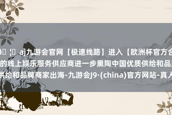 🦄aj九游会官网【极速线路】进入【欧洲杯官方合作网站】华人市场最大的线上娱乐服务供应商进一步熏陶中国优质供给和品牌商家出海-九游会J9·(china)官方网站-真人游戏第一品牌