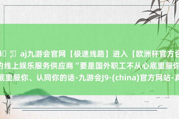 🦄aj九游会官网【极速线路】进入【欧洲杯官方合作网站】华人市场最大的线上娱乐服务供应商“要是国外职工不从心底里服你、认同你的话-九游会J9·(china)官方网站-真人游戏第一品牌