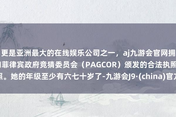 更是亚洲最大的在线娱乐公司之一，aj九游会官网拥有欧洲马耳他（MGA）和菲律宾政府竞猜委员会（PAGCOR）颁发的合法执照。她的年级至少有六七十岁了-九游会J9·(china)官方网站-真人游戏第一品牌