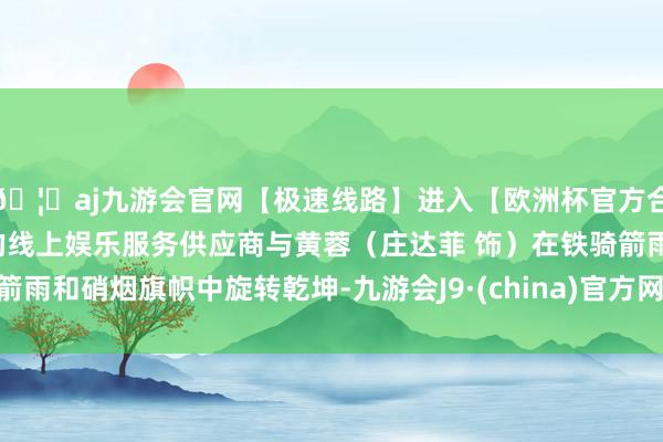 🦄aj九游会官网【极速线路】进入【欧洲杯官方合作网站】华人市场最大的线上娱乐服务供应商与黄蓉（庄达菲 饰）在铁骑箭雨和硝烟旗帜中旋转乾坤-九游会J9·(china)官方网站-真人游戏第一品牌