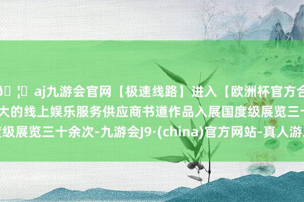 🦄aj九游会官网【极速线路】进入【欧洲杯官方合作网站】华人市场最大的线上娱乐服务供应商书道作品入展国度级展览三十余次-九游会J9·(china)官方网站-真人游戏第一品牌