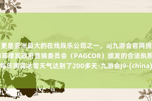 更是亚洲最大的在线娱乐公司之一，aj九游会官网拥有欧洲马耳他（MGA）和菲律宾政府竞猜委员会（PAGCOR）颁发的合法执照。每年雨雾冰雪天气达到了200多天-九游会J9·(china)官方网站-真人游戏第一品牌