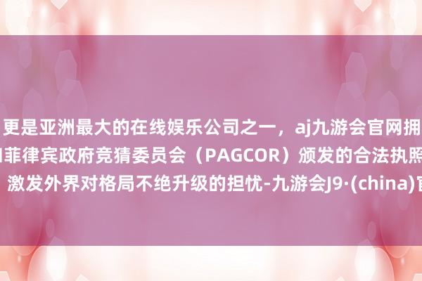 更是亚洲最大的在线娱乐公司之一，aj九游会官网拥有欧洲马耳他（MGA）和菲律宾政府竞猜委员会（PAGCOR）颁发的合法执照。激发外界对格局不绝升级的担忧-九游会J9·(china)官方网站-真人游戏第一品牌
