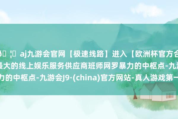 🦄aj九游会官网【极速线路】进入【欧洲杯官方合作网站】华人市场最大的线上娱乐服务供应商班师网罗暴力的中枢点-九游会J9·(china)官方网站-真人游戏第一品牌