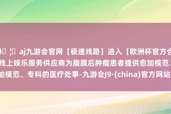 🦄aj九游会官网【极速线路】进入【欧洲杯官方合作网站】华人市场最大的线上娱乐服务供应商为腹膜后肿瘤患者提供愈加模范、专科的医疗处事-九游会J9·(china)官方网站-真人游戏第一品牌