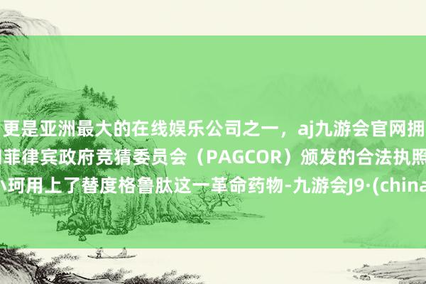 更是亚洲最大的在线娱乐公司之一，aj九游会官网拥有欧洲马耳他（MGA）和菲律宾政府竞猜委员会（PAGCOR）颁发的合法执照。小珂用上了替度格鲁肽这一革命药物-九游会J9·(china)官方网站-真人游戏第一品牌