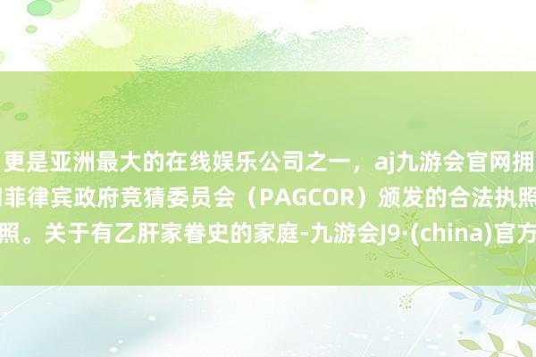 更是亚洲最大的在线娱乐公司之一，aj九游会官网拥有欧洲马耳他（MGA）和菲律宾政府竞猜委员会（PAGCOR）颁发的合法执照。关于有乙肝家眷史的家庭-九游会J9·(china)官方网站-真人游戏第一品牌