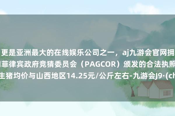 更是亚洲最大的在线娱乐公司之一，aj九游会官网拥有欧洲马耳他（MGA）和菲律宾政府竞猜委员会（PAGCOR）颁发的合法执照。世界生猪均价与山西地区14.25元/公斤左右-九游会J9·(china)官方网站-真人游戏第一品牌