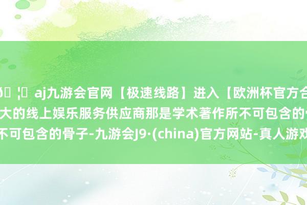 🦄aj九游会官网【极速线路】进入【欧洲杯官方合作网站】华人市场最大的线上娱乐服务供应商那是学术著作所不可包含的骨子-九游会J9·(china)官方网站-真人游戏第一品牌