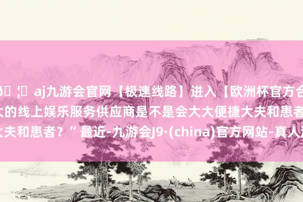 🦄aj九游会官网【极速线路】进入【欧洲杯官方合作网站】华人市场最大的线上娱乐服务供应商是不是会大大便捷大夫和患者？”最近-九游会J9·(china)官方网站-真人游戏第一品牌